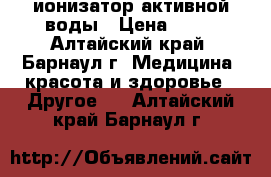 ионизатор активной воды › Цена ­ 20 - Алтайский край, Барнаул г. Медицина, красота и здоровье » Другое   . Алтайский край,Барнаул г.